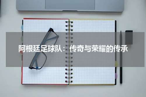 阿根廷足球队：传奇与荣耀的传承