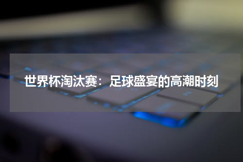 世界杯淘汰赛：足球盛宴的高潮时刻