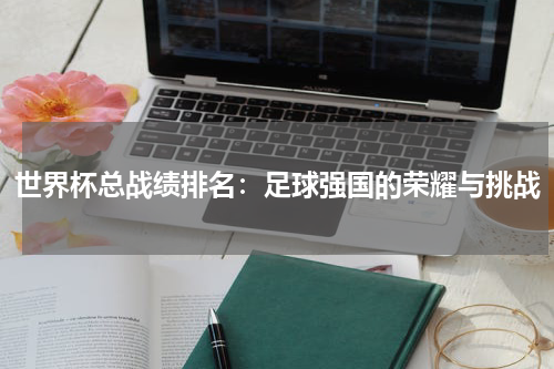 世界杯总战绩排名：足球强国的荣耀与挑战
