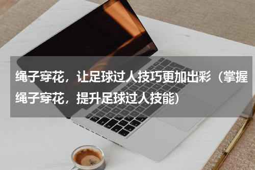 绳子穿花，让足球过人技巧更加出彩（掌握绳子穿花，提升足球过人技能）