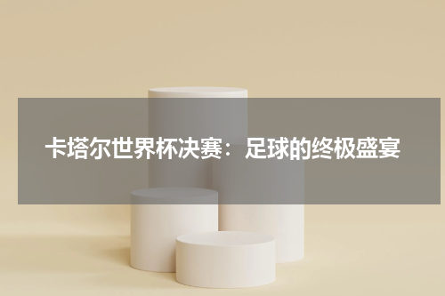 卡塔尔世界杯决赛：足球的终极盛宴