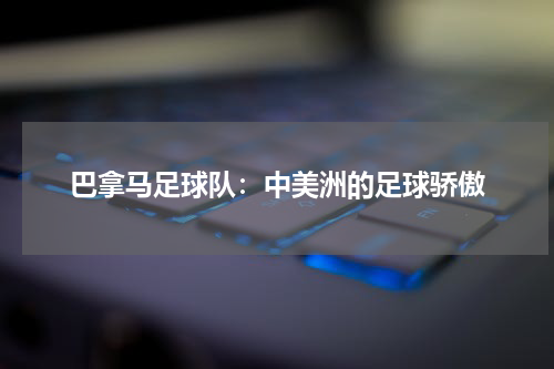 巴拿马足球队：中美洲的足球骄傲