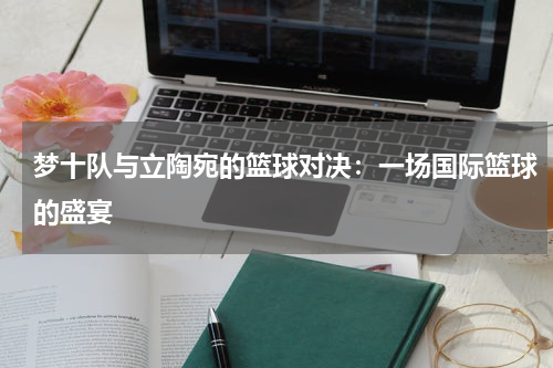 梦十队与立陶宛的篮球对决：一场国际篮球的盛宴