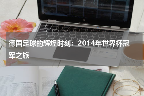 德国足球的辉煌时刻：2014年世界杯冠军之旅