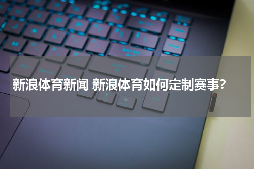 新浪体育新闻 新浪体育如何定制赛事？