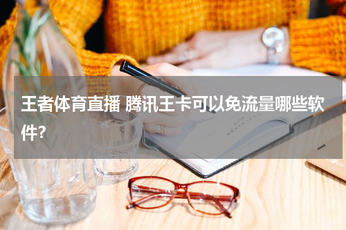 王者体育直播 腾讯王卡可以免流量哪些软件？