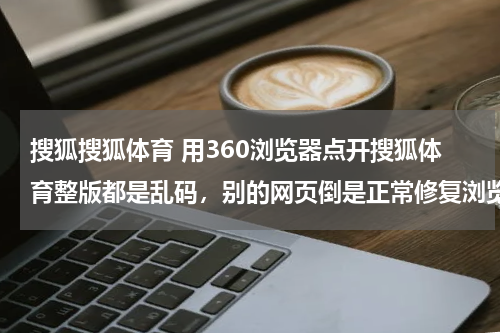 搜狐搜狐体育 用360浏览器点开搜狐体育整版都是乱码，别的网页倒是正常修复浏览器卸载浏览器重装都试过怎么办啊- -