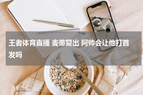 王者体育直播 麦蒂复出 阿帅会让他打首发吗