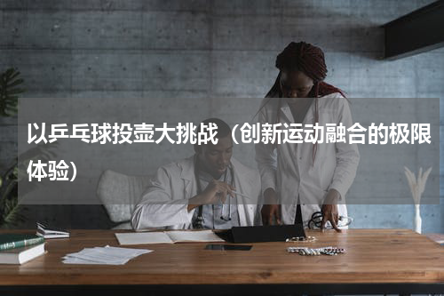 以乒乓球投壶大挑战（创新运动融合的极限体验）