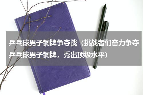乒乓球男子铜牌争夺战（挑战者们奋力争夺乒乓球男子铜牌，秀出顶级水平）