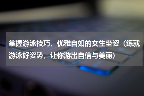 掌握游泳技巧，优雅自如的女生坐姿（练就游泳好姿势，让你游出自信与美丽）