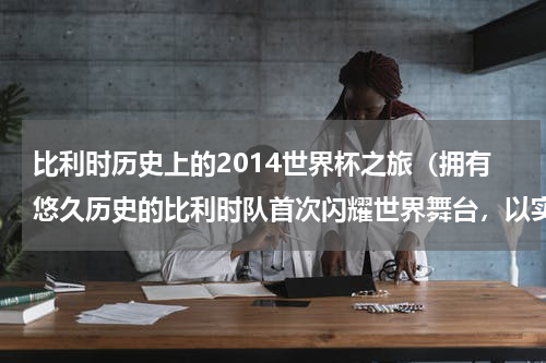 比利时历史上的2014世界杯之旅（拥有悠久历史的比利时队首次闪耀世界舞台，以实力征服足球界）