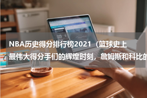 NBA历史得分排行榜2021（篮球史上最伟大得分手们的辉煌时刻，詹姆斯和科比的传奇对决）