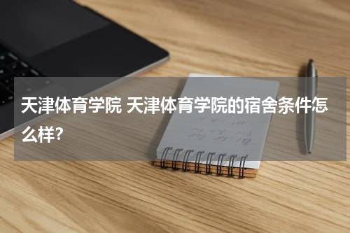 天津体育学院 天津体育学院的宿舍条件怎么样？