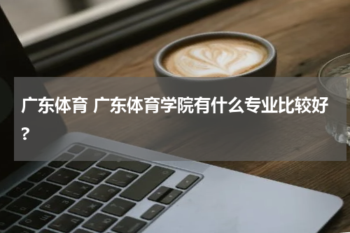 广东体育 广东体育学院有什么专业比较好?