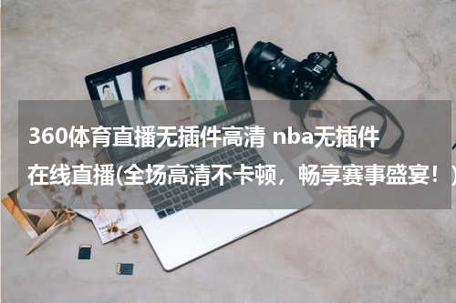 360体育直播无插件高清 nba无插件在线直播(全场高清不卡顿，畅享赛事盛宴！)