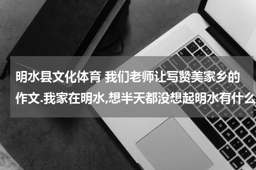 明水县文化体育 我们老师让写赞美家乡的作文.我家在明水,想半天都没想起明水有什么变化，谁能给我想想，急！！！