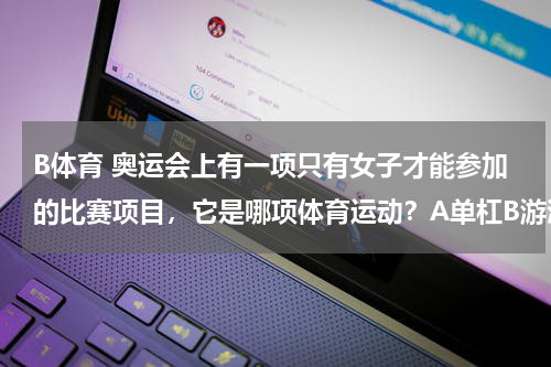 B体育 奥运会上有一项只有女子才能参加的比赛项目，它是哪项体育运动？A单杠B游泳c艺术体操