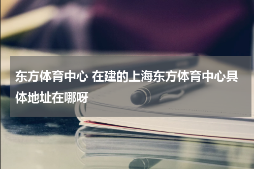 东方体育中心 在建的上海东方体育中心具体地址在哪呀