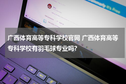 广西体育高等专科学校官网 广西体育高等专科学校有羽毛球专业吗?