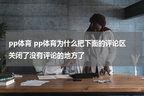 pp体育 pp体育为什么把下面的评论区关闭了没有评论的地方了