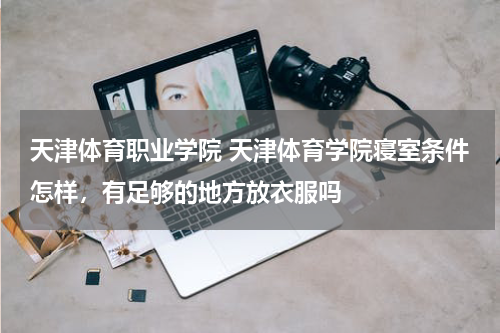天津体育职业学院 天津体育学院寝室条件怎样，有足够的地方放衣服吗