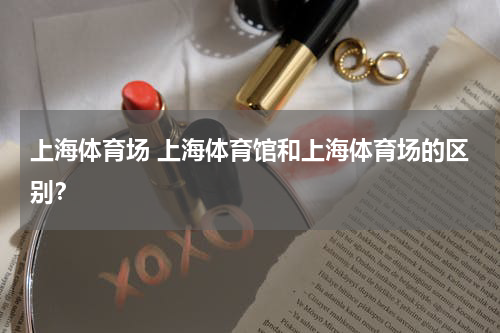 上海体育场 上海体育馆和上海体育场的区别？