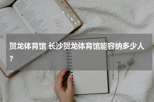贺龙体育馆 长沙贺龙体育馆能容纳多少人？
