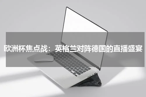 欧洲杯焦点战：英格兰对阵德国的直播盛宴