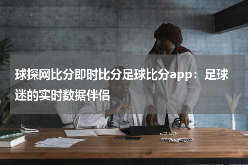 球探网比分即时比分足球比分app：足球迷的实时数据伴侣