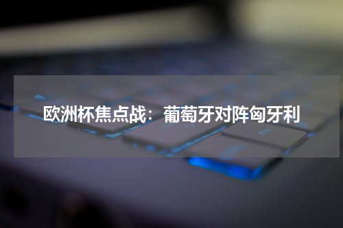 欧洲杯焦点战：葡萄牙对阵匈牙利