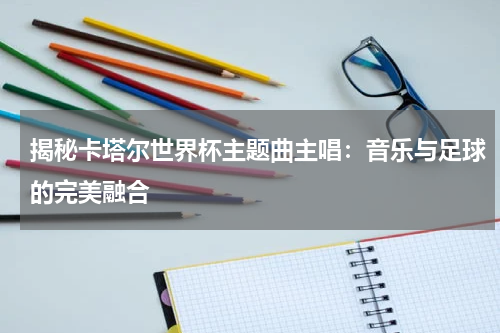 揭秘卡塔尔世界杯主题曲主唱：音乐与足球的完美融合