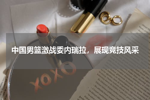 中国男篮激战委内瑞拉，展现竞技风采