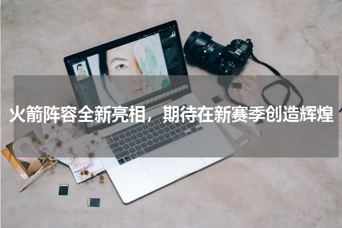 火箭阵容全新亮相，期待在新赛季创造辉煌