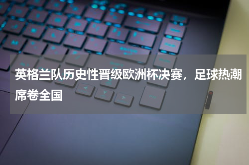 英格兰队历史性晋级欧洲杯决赛，足球热潮席卷全国