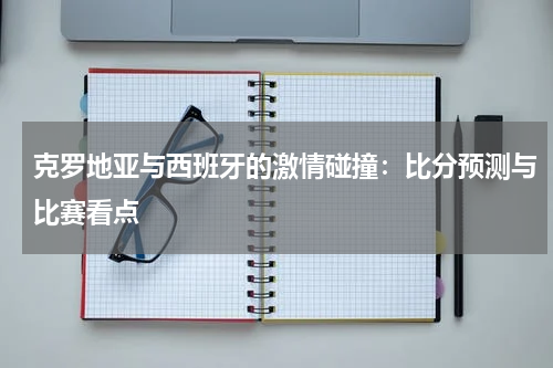 克罗地亚与西班牙的激情碰撞：比分预测与比赛看点