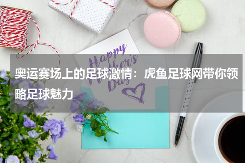奥运赛场上的足球激情：虎鱼足球网带你领略足球魅力