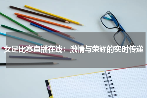 女足比赛直播在线：激情与荣耀的实时传递