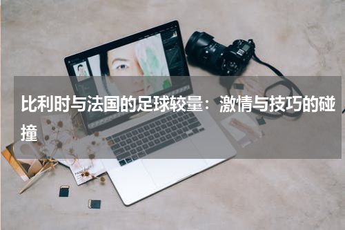 比利时与法国的足球较量：激情与技巧的碰撞