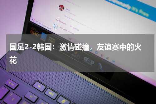 国足2-2韩国：激情碰撞，友谊赛中的火花