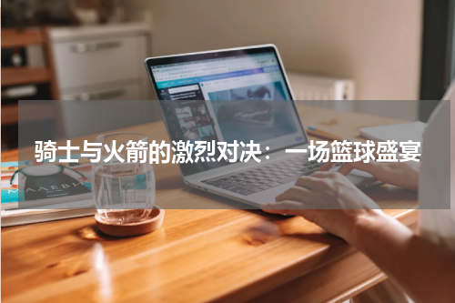 骑士与火箭的激烈对决：一场篮球盛宴
