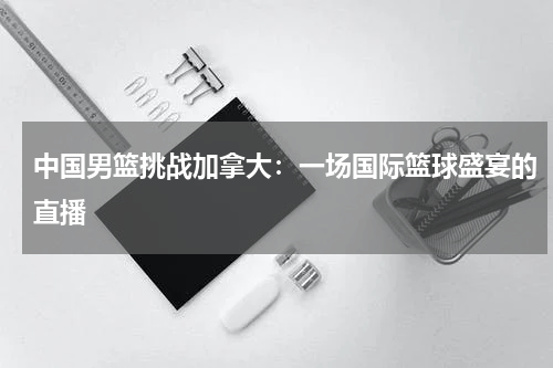 中国男篮挑战加拿大：一场国际篮球盛宴的直播