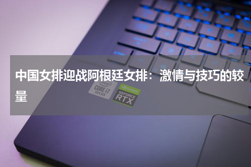 中国女排迎战阿根廷女排：激情与技巧的较量