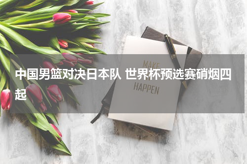 中国男篮对决日本队 世界杯预选赛硝烟四起