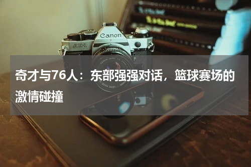 奇才与76人：东部强强对话，篮球赛场的激情碰撞