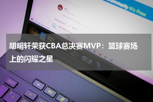 胡明轩荣获CBA总决赛MVP：篮球赛场上的闪耀之星
