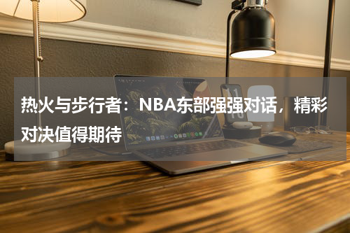 热火与步行者：NBA东部强强对话，精彩对决值得期待