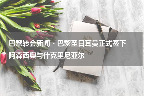 巴黎转会新闻 - 巴黎圣日耳曼正式签下阿森西奥与什克里尼亚尔