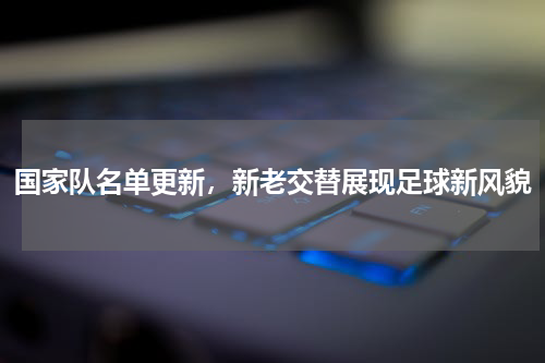 国家队名单更新，新老交替展现足球新风貌