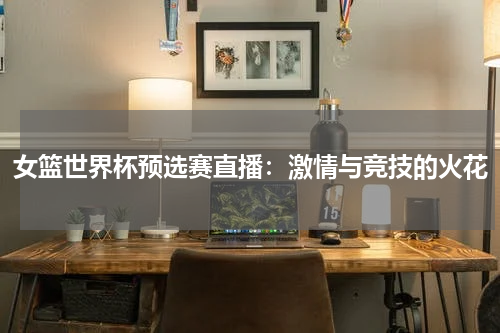 女篮世界杯预选赛直播：激情与竞技的火花
